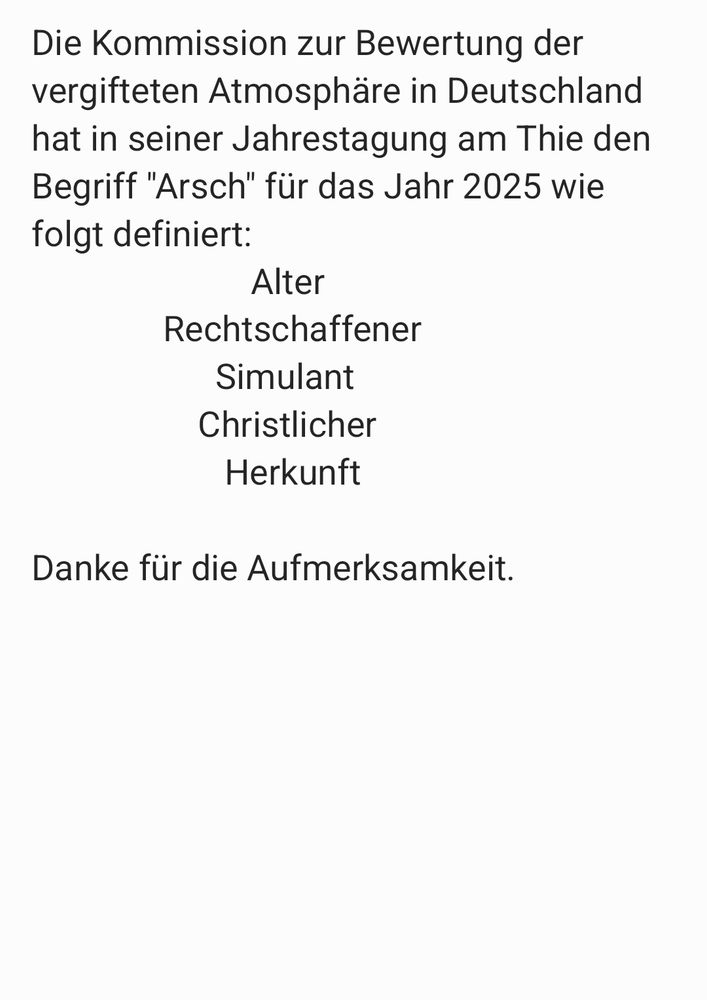 Die Kommission zur Bewertung der
vergifteten Atmosphäre in Deutschland hat in seiner Jahrestagung am Thie den Begriff "Arsch" für das Jahr 2025 wie folgt definiert:
                         Alter
               Rechtschaffener
                     Simulant
                   Christlicher
                      Herkunft

Danke für die Aufmerksamkeit.