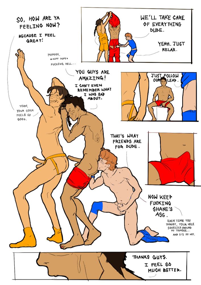 Page 2 of a short erotic gay comic. The men wearing blue and yellow start undressing the man in red. "We'll take care of everything dude." "Yeah. Just relax." Then the two men start undressing themselves. "Just follow our lead." As the man in red watches he gets a hard-on. Suddenly the three men are having sex. The man in blue is rimming the man in red, who has just taken his dick out of the man in yellow's ass. "So, how are you feeling now? Because I feel great!" "Huhhhhhhh. Fucking hell." The man in red replies. "You guys are amazing! I can't even remember what I was sad about." "That's what friends are for dude. Now keep fucking Shane's ass. Each time you thrust, your hole squeezes around my tongue, and it's so hot." "Yeah your cock feels so good." Sweaty the man in red says, "Thanks guys. I feel so much better."
