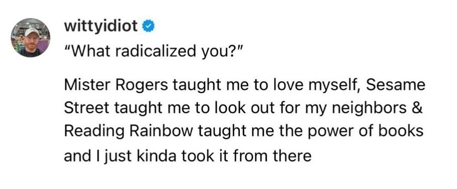 What radicalized you?

Mister Roger's taught me to love myself,Sesame Street taught me to look out for my neighbors & Reading Rainbow taught me the power of books and I just kinda of took it from there.