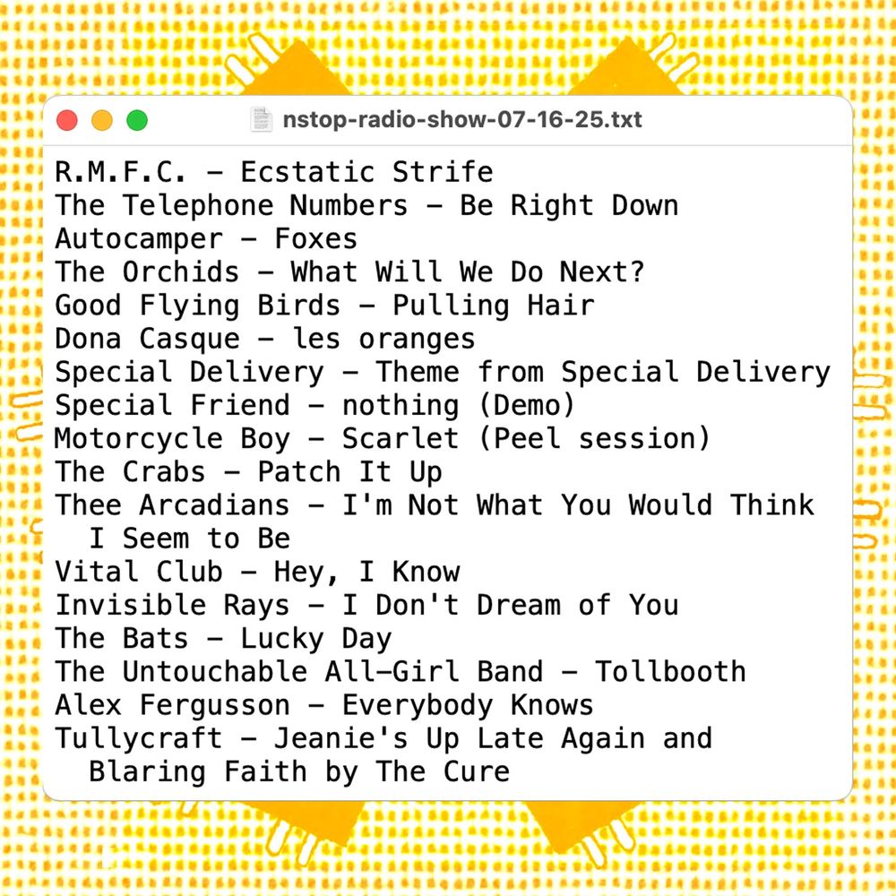 Playlist for the July 16, 2025 episode of Cycles Per Second:

R.M.F.C. - Ecstatic Strife
The Telephone Numbers - Be Right Down
Autocamper - Foxes
The Orchids - What Will We Do Next?
Good Flying Birds - Pulling Hair
Dona Casque - les oranges
Special Delivery - Theme from Special Delivery
Special Friend - nothing (Demo)
Motorcycle Boy - Scarlet (Peel session)
The Crabs - Patch It Up
Thee Arcadians - I'm Not What You Would Think I Seem to Be
Vital Club - Hey, I Know
Invisible Rays - I Don't Dream of You
The Bats - Lucky Day
The Untouchable All-Girl Band - Tollbooth
Alex Fergusson - Everybody Knows
Tullycraft - Jeanie's Up Late Again and Blaring Faith by The Cure