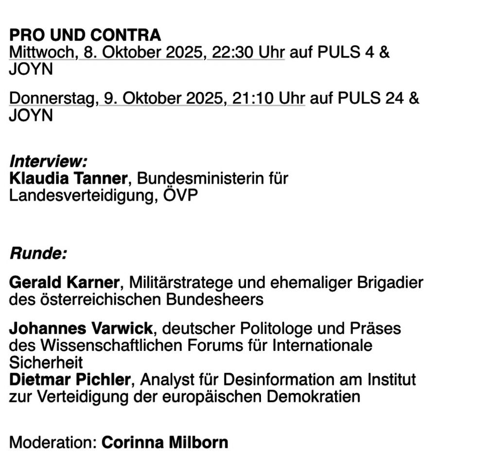 PRO UND CONTRA
Mittwoch, 8. Oktober 2025, 22:30 Uhr auf PULS 4 &
JOYN
Donnerstag, 9. Oktober 2025, 21:10 Uhr auf PULS 24 &
JOYN
Interview:
Klaudia Tanner, Bundesministerin für
Landesverteidigung, ÖVP
Runde:
Gerald Karner, Militärstratege und ehemaliger Brigadier des österreichischen Bundesheers
Johannes Varwick, deutscher Politologe und Präses des Wissenschaftlichen Forums für Internationale
Sicherheit
Dietmar Pichler, Analyst für Desinformation am Institut zur Verteidigung der europäischen Demokratien
Moderation: Corinna Milborn