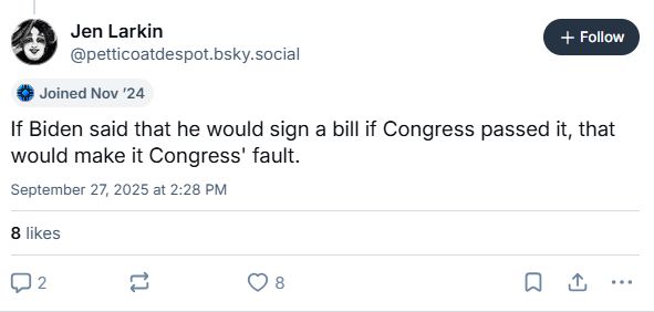 Jen Larkin
@petticoatdespot.bsky.social

Joined Nov '24

If Biden said that he would sign a bill if Congress passed it, that
would make it Congress' fault.
September 27, 2025 at 2:28 PM

8 likes