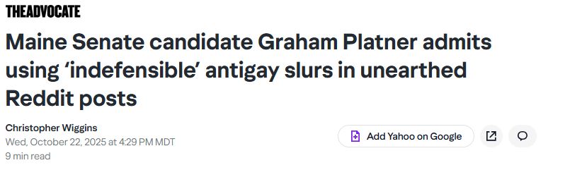 The Advocate
Maine Senate candidate Graham Platner admits using ‘indefensible’ antigay slurs in unearthed Reddit posts
Christopher Wiggins
Wed, October 22, 2025 at 4:29 PM MDT
9 min read
