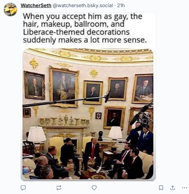 Post from WatcherSeth

Photo of the new gold-tinted decor in the white house.

Quote says "When you accept him as gay, the hair, makeup, ballroom, and Liberace-themed decorations suddenly make a lot more sense.