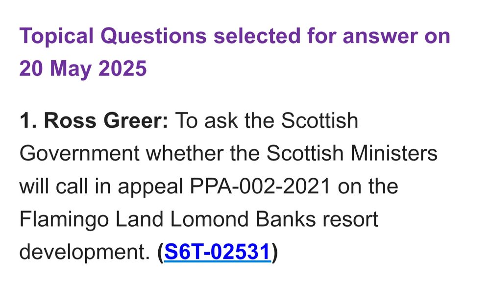 Topical Questions selected for answer on 20 May 2025

1. Ross Greer: To ask the Scottish Government whether the Scottish Ministers will call in appeal PPA-002-2021 on the Flamingo Land Lomond Banks resort development. (S6T-02531)