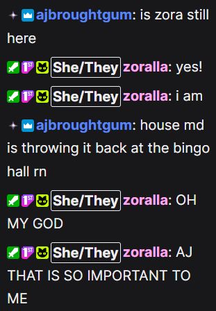 aj: is zora still here
zora: yes! i am
aj: house md is throwing it back at the bingo hall rn
zora: OH MY GOD AJ THAT IS SO  IMPORTANT TO ME 
(via alexis stream)