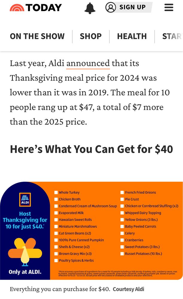 TODAY website 

=
ON THE SHOW
SHOP
HEALTH
STAR
Last year, Aldi announced that its Thanksgiving meal price for 2024 was lower than it was in 2019. The meal for 10 people rang up at $47, a total of $7 more than the 2025 price.
Here's What You Can Get for $40
ALDI
Host
Thanksgiving for 10 for just $40:
Sweet Potatoes (3 lbs.)
• Russet Potatoes (10 lbs.)
• Brown Gravy Mix (x3)
• Poultry Spices & Herbs
Only at ALDI.
Whole Turkey
• Chicken Broth
• French Fried Onions
• Pie Crust
• Condensed Cream of Mushroom Soup
Chicken or Cornbread Stuffing (x2)
• Evaporated Milk
• Whipped Dairy Topping
• Hawaiian Sweet Rolls
Yellow Onions (3 lbs.)
• Miniature Marshmallows
Baby Peeled Carrots
Cut Green Beans (x2)
• 100% Pure Canned Pumpkin
Celery
• Cranberries
Shells & Cheese (x2)
se assumes a purchase of ingredients for a meal for 10 people including a 14 lb Jennic-O turkey, roils, cranberry sauce
Everything you can purchase for $40. Courtesy Aldi