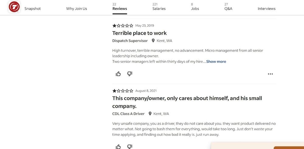 Image of 2/22 reviews Review 1: 1 star, May 23, 2019 titled “Terrible place to work” Dispatch Supervisor located in Kent, WA “High turnover, terrible management, no advancement. Micro management from all senior leadership including owner. Two senior managers left within thirty days of my hire…Show more” Review 2: 1 star, August 8, 2021 titled “This company/owner, only cares about himself, and his small company.” CDL Class A Driver located in Kent, WA “Very unsafe company, you as a driver, they do not care about you, they want product delivered no matter what. Not going to bash them for everything, would take too long. Just don’t waste your time applying, and finding out how bad it really is. Just run away.” 