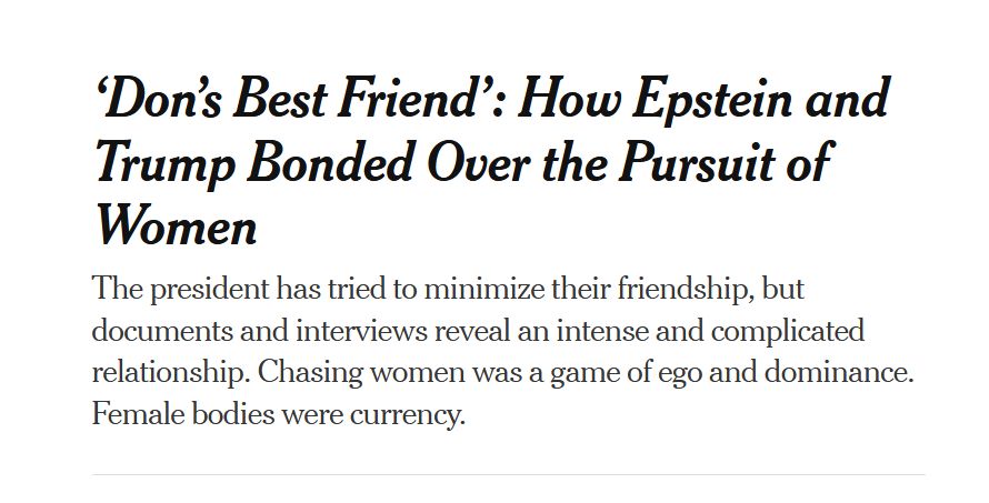 Headline from The New York Times:
‘Don’s Best Friend’: How Epstein and Trump Bonded Over the Pursuit of Women

The president has tried to minimize their friendship, but documents and interviews reveal an intense and complicated relationship. Chasing women was a game of ego and dominance. Female bodies were currency.
