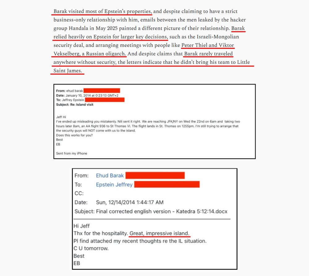 Text from article and copies of 2 emails.

Text: Barak visited most of Epstein’s properties, and despite claiming to have a strict business-only relationship with him, emails between the men leaked by the hacker group Handala in May 2025 painted a different picture of their relationship. Barak relied heavily on Epstein for larger key decisions, such as the Israeli-Mongolian security deal, and arranging meetings with people like Peter Thiel and Viktor Vekselberg, a Russian oligarch. And despite claims that Barak rarely traveled anywhere without security, the letters indicate that he didn’t bring his team to Little Saint James.

Email 1: 
From Ehud Barak
To Jeffrey Epstein
Re: Island visit

Jeffrey Hi,
I've ended up misleading you mistakenly. Nilli sent it right, we are reaching JFK/NY on Wed the 22nd ... I'm still trying to arrange that the security guys will NOT come with us to the island.
Does this work for you?
Best,
EB

Email 2: 
From Ehud Barak
To Jeffrey Epstein

Hi Jeff, 
Thx for the hospitality. Great impressive island.
Pl find attached my recent thoughts re the IL situation.
C U tomorrow.
Best, 
EB