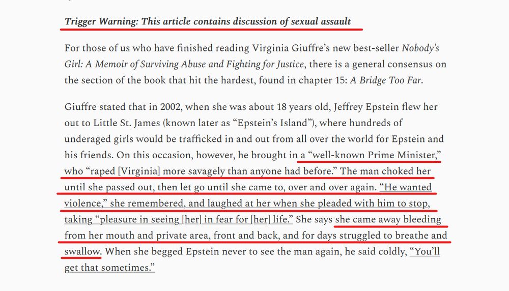 Text from article:
Trigger Warning: This article contains discussion of sexual assault

For those of us who have finished reading Virginia Giuffre’s new best-seller Nobody’s Girl: A Memoir of Surviving Abuse and Fighting for Justice, there is a general consensus on the section of the book that hit the hardest, found in chapter 15: A Bridge Too Far.

Giuffre stated that in 2002, when she was about 18 years old, Jeffrey Epstein flew her out to Little St. James (known later as “Epstein’s Island”), where hundreds of underaged girls would be trafficked in and out from all over the world for Epstein and his friends. On this occasion, however, he brought in a “well-known Prime Minister,” who “raped [Virginia] more savagely than anyone had before.” The man choked her until she passed out, then let go until she came to, over and over again. “He wanted violence,” she remembered, and laughed at her when she pleaded with him to stop, taking “pleasure in seeing [her] in fear for [her] life.” She says she came away bleeding from her mouth and private area, front and back, and for days struggled to breathe and swallow. When she begged Epstein never to see the man again, he said coldly, “You’ll get that sometimes.”
