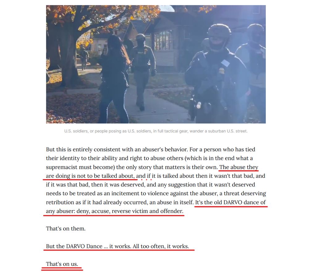 Photo with caption, and text from article.

Photo: Men in tactical gear and facemasks gather in a middle class neighborhood.

Caption: U.S. soldiers, or people posing as U.S. soldiers, in full tactical gear, wander a suburban U.S. street.

Text: But this is entirely consistent with an abuser's behavior. For a person who has tied their identity to their ability and right to abuse others (which is in the end what a supremacist must become) the only story that matters is their own. The abuse they are doing is not to be talked about, and if it is talked about then it wasn't that bad, and if it was that bad, then it was deserved, and any suggestion that it wasn't deserved needs to be treated as an incitement to violence against the abuser, a threat deserving retribution as if it had already occurred, an abuse in itself. It's the old DARVO dance of any abuser: deny, accuse, reverse victim and offender.

That's on them.

But the DARVO Dance ... it works. All too often, it works.

That's on us. 