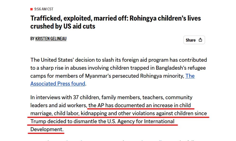 Headline and text from article:
 9:56 AM CST
Trafficked, exploited, married off: Rohingya children’s lives crushed by US aid cuts

By Kristen Gelineau 

The United States’ decision to slash its foreign aid program has contributed to a sharp rise in abuses involving children trapped in Bangladesh’s refugee camps for members of Myanmar’s persecuted Rohingya minority, The Associated Press found.

In interviews with 37 children, family members, teachers, community leaders and aid workers, the AP has documented an increase in child marriage, child labor, kidnapping and other violations against children since Trump decided to dismantle the U.S. Agency for International Development.