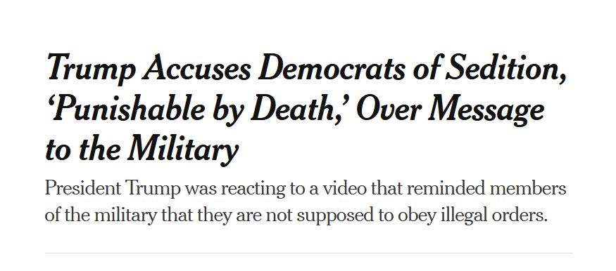 Headline from the New York Times:
Trump Accuses Democrats of Sedition, ‘Punishable by Death,’ Over Message to the Military

President Trump was reacting to a video that reminded members of the military that they are not supposed to obey illegal orders.