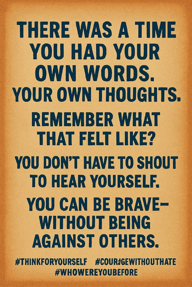 There was a time you had your own words. Your own thoughts.
Remember what that felt like?
You don’t have to shout to hear yourself.
You can be brave – without being against others.
#ThinkForYourself #CourageWithoutHate #WhoWereYouBefore