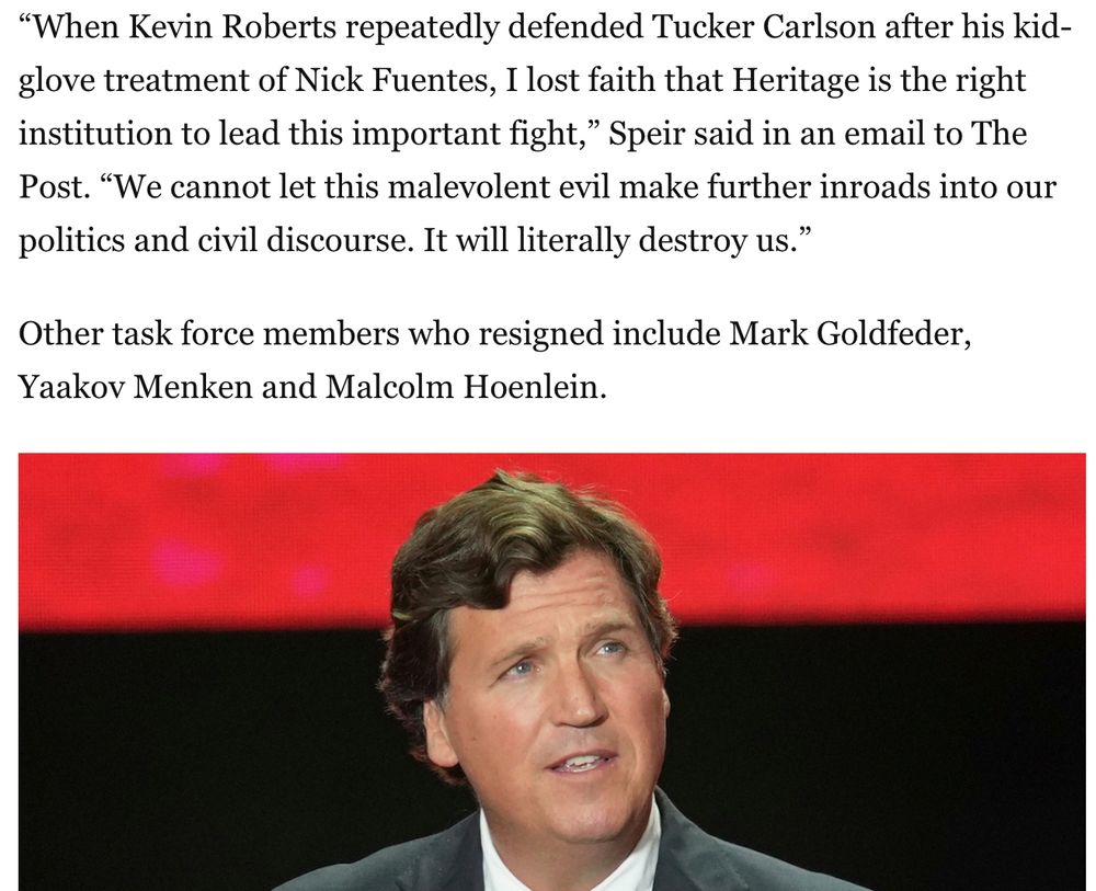 But because Roberts also reiterated his friendship with Carlson and interest in reaching out to Fuentes’s audience, the apology fell flat for at least one member of Heritage’s National Task Force to Combat Antisemitism, lawyer Ian Speir.
“When Kevin Roberts repeatedly defended Tucker Carlson after his kid-glove treatment of Nick Fuentes, I lost faith that Heritage is the right institution to lead this important fight,” Speir said in an email to The Post. “We cannot let this malevolent evil make further inroads into our politics and civil discourse. It will literally destroy us.”
Other task force members who resigned include Mark Goldfeder, Yaakov Menken and Malcolm Hoenlein.