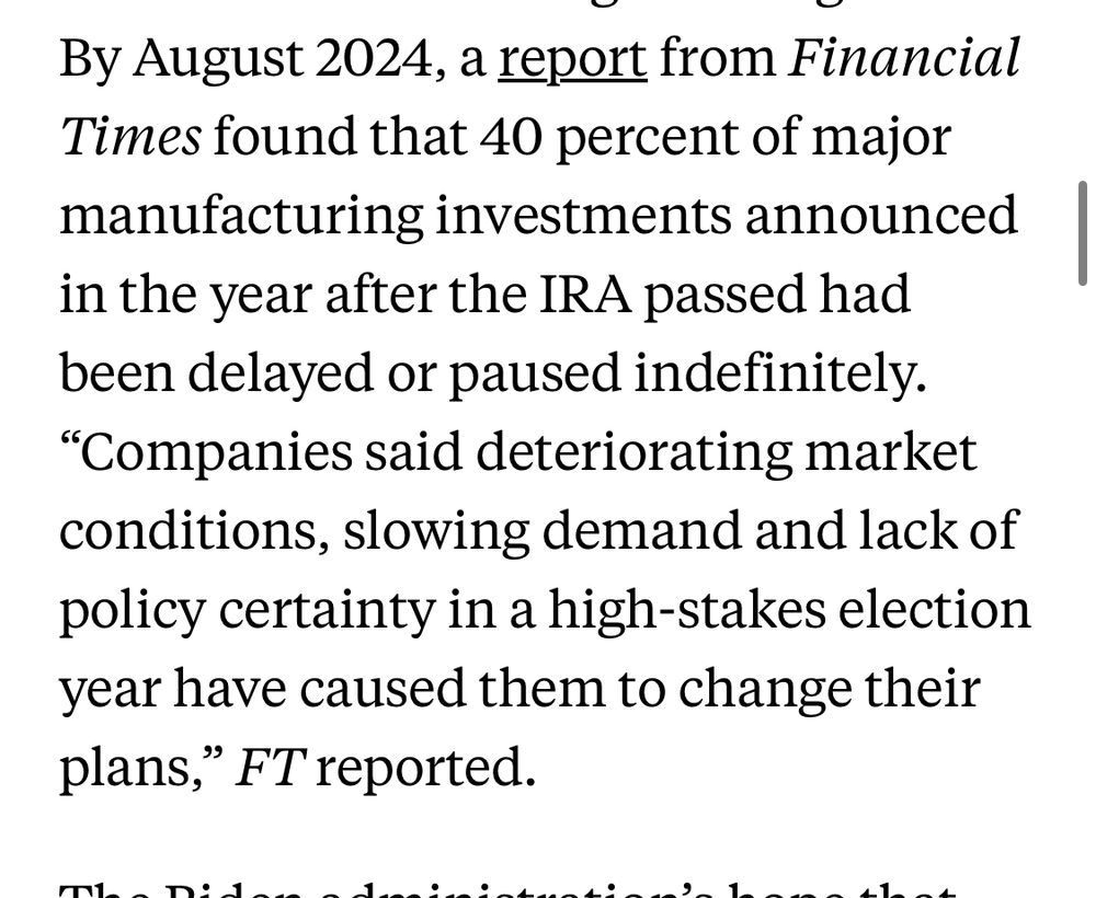 By August 2024, a report from Financial Times found that 40 percent of major manufacturing investments announced in the year after the IRA passed had been delayed or paused indefinitely.
"Companies said deteriorating market conditions, slowing demand and lack of policy certainty in a high-stakes election year have caused them to change their plans," FT reported.