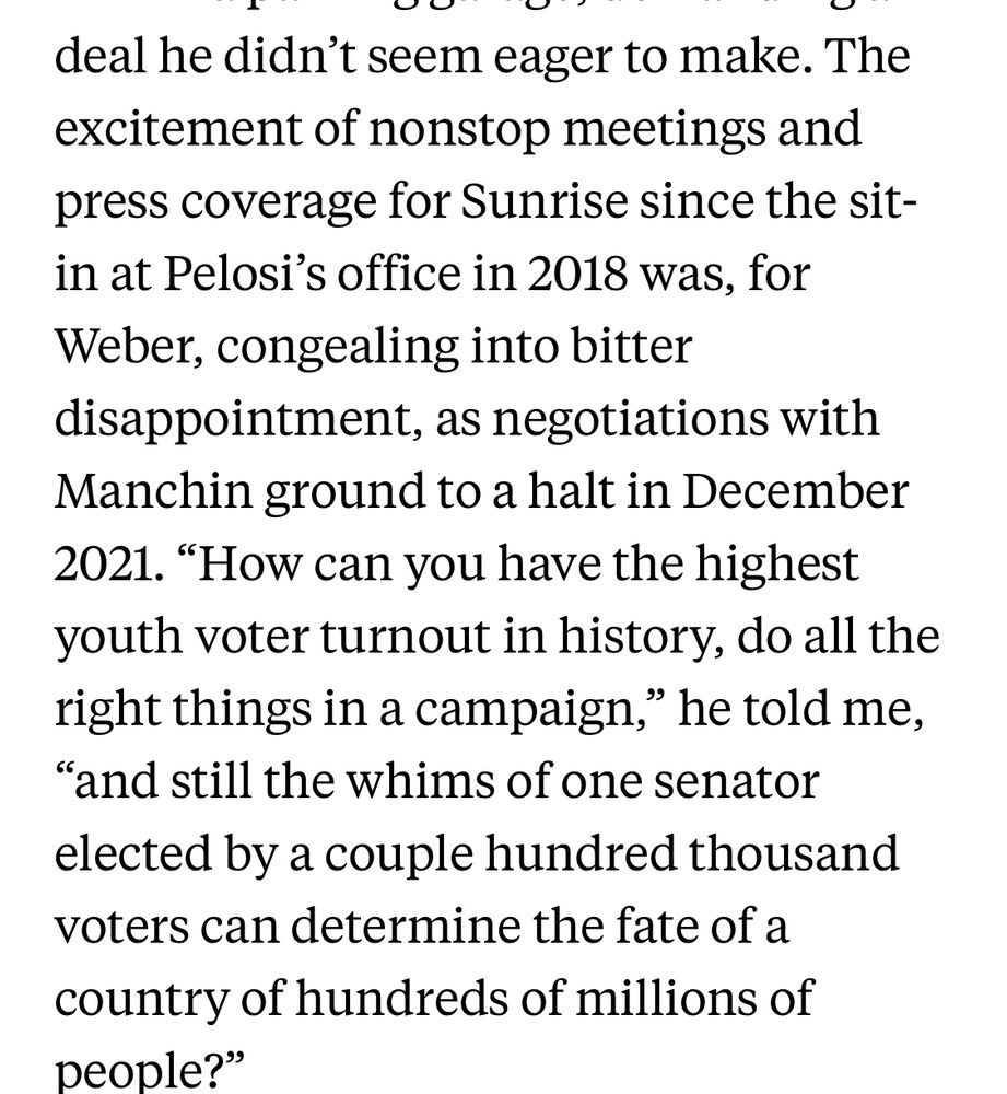 The excitement of nonstop meetings and press coverage for Sunrise since the sit-in at Pelosi's office in 2018 was, for Weber, congealing into bitter disappointment, as negotiations with Manchin ground to a halt in December
2021. "How can you have the highest youth voter turnout in history, do all the right things in a campaign," he told me,
"and still the whims of one senator elected by a couple hundred thousand voters can determine the fate of a country of hundreds of millions of people?"