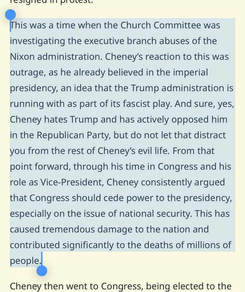 This was a time when the Church Committee was investigating the executive branch abuses of the Nixon administration. Cheney's reaction to this was outrage, as he already believed in the imperial presidency, an idea that the Trump administration is running with as part of its fascist play. And sure, yes, Cheney hates Trump and has actively opposed him in the Republican Party, but do not let that distract you from the rest of Cheney's evil life. From that point forward, through his time in Congress and his role as Vice-President, Cheney consistently argued that Congress should cede power to the presidency, especially on the issue of national security. This has caused tremendous damage to the nation and contributed significantly to the deaths of millions of people.
