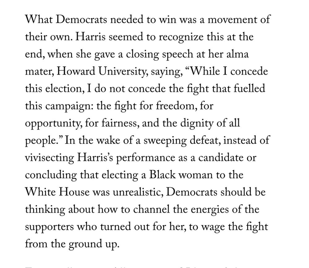 What Democrats needed to win was a movement of their own. Harris seemed to recognize this at the end, when she gave a closing speech at her alma mater, Howard University, saying, "While I concede this election, I do not concede the fight that fuelled this campaign: the fight for freedom, for opportunity, for fairness, and the dignity of all people." In the wake of a sweeping defeat, instead of vivisecting Harris's performance as a candidate or concluding that electing a Black woman to the White House was unrealistic, Democrats should be thinking about how to channel the energies of the supporters who turned out for her, to wage the fight from the ground up.