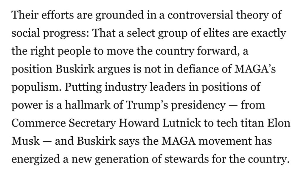 Their efforts are grounded in a controversial theory of social progress: That a select group of elites are exactly the right people to move the country forward, a position Buskirk argues is not in defiance of MAGA's populism. Putting industry leaders in positions of power is a hallmark of Trump's presidency - from Commerce Secretary Howard Lutnick to tech titan Elon Musk - and Buskirk says the MAGA movement has energized a new generation of stewards for the country.