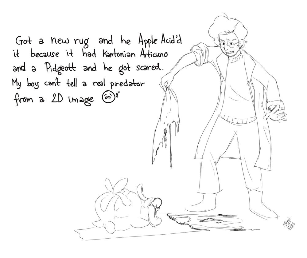 A cartoon sketch of me, disgustedly holding up the melting remains of a rug while a cutely smiling Pokémon Appletun sits on the undamaged half of the rug. Text reads: Got a new rug and he Apple Acid’d it because it had Kantonian Articuno and a Pidgeott and he got scared. My boy can’t tell a real predator from a 2D image 😩