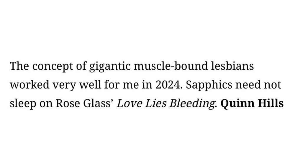 The concept of gigantic muscle-bound lesbians worked very well for me in 2024. Sapphics need not sleep on Rose Glass' Love Lies Bleeding. Quinn Hills