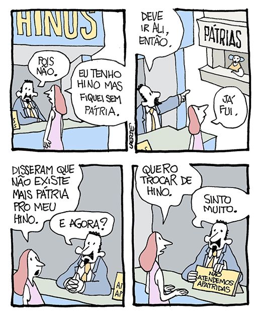 Tira de Laerte, em 4 quadrinhos.
1) Mulher em frente a um balcão, onde atende um homem de paletó, gravata e cavanhaque. No alto, há uma placa onde está escrito: “HINOS”. O homem diz: “Pois não”. A mulher diz: “Eu tenho hino mas fiquei sem pátria”.
2) O homem indica um balcão ao lado, onde está escrito “PÁTRIAS”. Ele diz: “Deve ir ali, então” - a mulher diz: “Já fui”.
3) A mulher fala: “Disseram que não existe mais pátria pro meu hino”. O homem pergunta: “E agora?”
4) A mulher diz: “Quero trocar de hino” - o homem diz: “Sinto muito” e puxa uma plaqueta onde está escrito “NÃO ATENDEMOS APÁTRIDAS”.