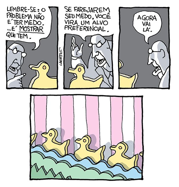 Tira de Laerte, em 4 quadrinhos.
1) Num ambiente escuro, um homem de óculos e jeito doutoral fala com uma figura de pato recortada em madeira. O homem diz: “Lembre-se: o problema não é ter medo.…é MOSTRAR que tem.”
2) O homem continua: “Se farejarem seu medo, você vira um alvo preferencial”.
3) O pato vai se afastando, enquando o homem conclui: “Agora vai lá”.
4) Num cenário pintado, típico de barraca de tiro ao alvo em parque de diversões, passa uma fileira de patos, todos recortados em madeira e idênticos.