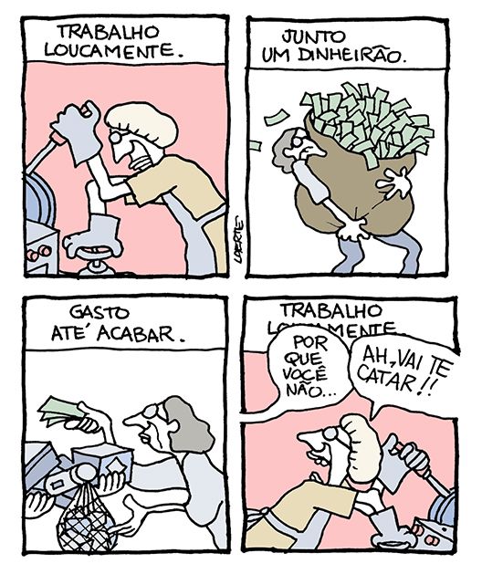 Tira de Laerte, em 4 quadrinhos.
1) texto diz: “TRABALHO LOUCAMENTE” - uma pessoa, de avental, touca de trabalho e luvas, manipula alavancas e registros.
2) Texto diz: “JUNTO UM DINHEIRÃO” - a pessoa carrega um enorme saco de dinheiro.
3) Texto diz: “GASTO ATÉ ACABAR” - a pessoa recebe mercadorias e paga com notas de dinheiro.
4) Texto diz: “TRABALHO LOUCAMENTE” - a pessoa está de novo ocupada em seu trabalho, de touca, luvas; alguém fora de cena fala: “Por que você não…”; a pessoa a interrompe, aos berros: “AH, VAI TE CATAR!!”