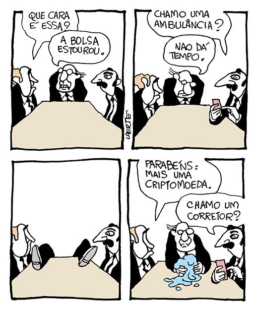 Tira de Laerte, em 4 quadrinhos.
1) Três homens de terno e gravata em torno a uma mesa de reuniões. O do meio parece aflito com algo sob a mesa. O da esquerda pergunta: “Que cara é essa?” - o do meio responde: “A bolsa estourou”.
2) O da direita pega o celular e pergunta: “Chamo uma ambulância?” - o do meio responde: “Não dá tempo”.
3) O do meio some lá pra trás - só aparecem seus pés sobre a mesa.
4) O do meio está de volta, segurando nas mãos uma massa pastosa, que escorre sobre a mesa. O da esquerda diz: “Parabéns: mais uma criptomoeda” - o da direita pega o celular e pergunta: “Chamo um corretor?”