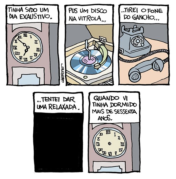 Tira de Laerte em 5 quadrinhos.
1) Mostrador de um relógio de pêndulo, com ponteiros em algarismos romanos, marcando 18h50 minutos. Um texto diz: “Tinha sido um dia exaustivo”.
2) Uma vitrola antiga, de móvel, tocando um disco de vinil. Um texto diz: “Pus um disco na vitrola…”
3) Um telefone de disco, com o fone fora do gancho. Um texto diz: “…tirei o fone do gancho…”
4) Quadro todo escuro. Um texto diz: “…tentei dar uma relaxada.”
5) O mostrador do relógio de pêndulo, agora sem os ponteiros. Um texto diz: “Quando vi tinha dormido mais de sessenta anos.”