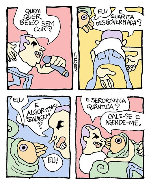 Tira de Laerte em 4 quadrinhos.
1) Uma personagem que lembra um cantor pop pergunta: “Quem quer beijo sem cor?”
2) Uma personagem espremida dentro de uma casca de caracol diz: “Eu!” - o cantor pop continua: “E guarita desgovernada?”
3) A criatura do caracol diz: “Eu!” - o cantor pop continua: “E algoritmo selvagem?” - a criatura diz: “Eu!”
4) O cantor pop, já abraçado com a criatura, continua: “E serotonina quântica?” - a criatura diz: “Cale-se e agende-me.”