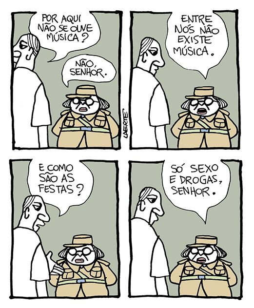 Tira de Laerte, em 4 quadrinhos.
1) Um homem se aproxima de uma pessoa fardada, sem gênero muito definido, com jeito de funcionário ou segurança. O homem olha em volta e pergunta: “Por aqui não se ouve música?” - a pessoa de farda responde: “Não, senhor”.
2) A pessoa de farda explica: “Entre nós não existe música”.
3) O homem pergunta: “E como são as festas?”
4) A pessoa de farda responde: “Só sexo e drogas, senhor”.
