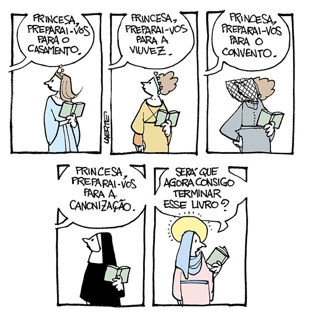 Tira de Laerte, em 5 quadrinhos.
1) Uma moça, de vestido longo e tiara, com um livro aberto na mão, olha em direção a alguém fora de cena que lhe diz: “Princesa, preparai-vos para o casamento”.
2) A mesma moça, agora com outro vestido, com o livro aberto na mão, olha para alguém fora de cena que lhe diz: “Princesa, preparai-vos para a viuvez”.
3) A mesma moça, com vestido escuro e véu cobrindo a face, com o livro aberto na mão, ouve lhe dizerem: “Princesa, preparai-vos para o convento”.
4) A mesma moça, em trajes de freira, com o livro na mão, ouve lhe dizerem: “Princesa, preparai-vos para a canonização”.
5) A mesma moça, caracterizada como uma santa católica, com auréola. Ela tem um livro na mão, que observa e comenta: “Será que agora consigo terminar esse livro?”