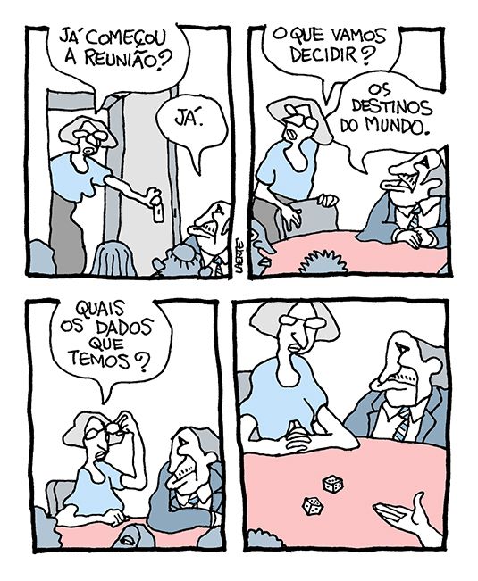 Tira de Laerte, em 4 quadrinhos.
1) Mulher entra em sala com mesa onde outras pessoas, variadas, já estão reunidas. Ela pergunta: “Já começou a reunião?” - um homem de paletó e gravata responde: “Já.”
2) Mulher puxa uma cadeira e pergunta: “O que vamos decidir?” - o homem responde: “Os destinos do mundo”.
3) Mulher, já sentada, pergunta: “Quais os dados que temos?”
4) Alguém do grupo joga, no tampo da mesa, um par de dados.