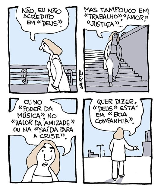 Tira de Laerte, em 4 quadrinhos.
1) Uma mulher, com as mãos nos bolsos, caminha por uma cidade vazia. Ela diz: “Não, eu não acredito em “Deus”.
2) Ela continua caminhando e diz: “Mas tampouco em “Trabalho”, “Amor”, Justiça”…”
3) Ela continua: “Ou no “Poder da Música”, no “Valor da Amizade” ou na “Saída para a Crise”.”
4) Ela termina: “Quer dizer: “Deus” está em “Boa companhia”.
Todas essas expressões e conceitos estão entre aspas no texto, incluindo “Boa Companhia”.