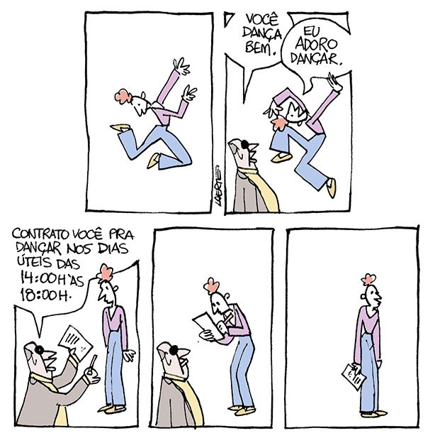 Tira de Laerte, em 5 quadrinhos.
1) Moça magrela, de calça comprida e blusa, dança, aos pulos, muito animada.
2) Um homem de óculos escuros e blazer, se aproxima e diz: “Você dança bem.” - a moça, sempre dançando, responde: “Eu adoro dançar”.
3) O homem mostra pra ela uma folha de papel e uma caneta e diz: “Contrato você pra dançar nos dias úteis das 14:00 h às 18:00h” - a moça para e olha pra ele.
4) A moça assina a folha que o homem lhe deu.
5) A moça está parada, sozinha, olhando pra nada, com o papel na mão.
