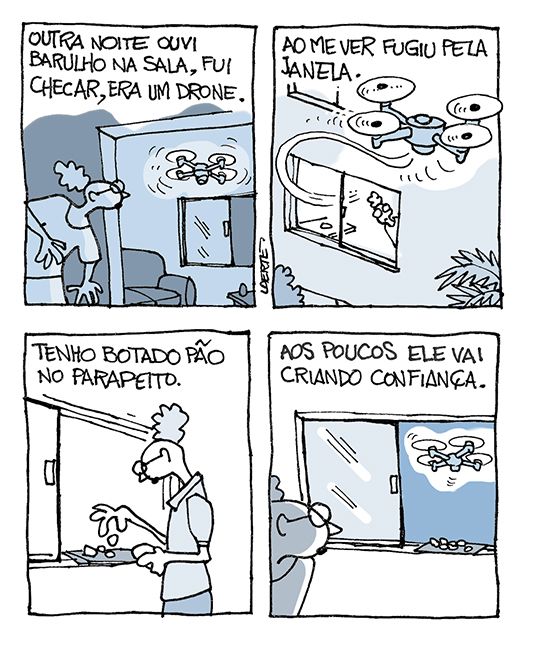 Tira em 4 quadrinhos.
1) Mulher olha a sala do apartamento, onde um drone está voando. Texto: “Outra noite ouvi barulho na sala, fui checar, era um drone”.
2) O drone sai voando pela janela do apartamento. Texto: “Ao me ver, fugiu pela janela”.
3) Mulher põe pedaços de pão no parapeito da janela. texto: “Tenho botado pão no parapeito”.
4) Mulher espreita a sala. O drone voa lá fora, perto da janela e do pão. Texto: “Aos poucos ele vai criando confiança”.