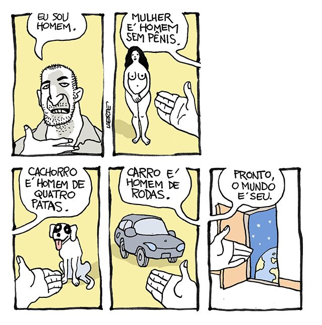 Tira de Laerte, em 5 quadrinhos.
1) Um homem, cabelo cortado rente, barba por fazer, se dirige a quem lê e diz: “Eu sou homem”.
2) Mão do homem apontando uma mulher, nua, parada de pé. O homem diz: “Mulher é homem sem pênis”.
3) Mão do homem aponta cachorro sentado. O homem diz: “Cachorro é homem de quatro patas”.
4) Mão do homem aponta carro. Homem diz: “Carro é homem de rodas”.
5) Mão do homem aponta porta aberta, atrás da qual está o espaço sideral e um globo terrestre. Homem diz: “Pronto, o mundo é seu”.