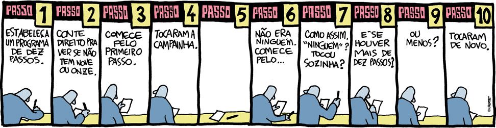 Tira de Laerte, em 10 quadrinhos, com um homem que escreve num papel e tem a atenção dividida entre o projeto e o entorno.
1) Passo 1: Estabeleça um programa de dez passos. 
2) Passo 2: Conte direito pra ver se não tem nove ou onze.
3) Passo 3: Comece pelo primeiro passo.
4) Passo 4: Tocaram a campainha.
5) Passo 5 - quadrinho vazio.
6) Passo 6: Não era ninguém. Comece pelo…
7) Passo 7: Como assim, “ninguém”? Tocou sozinha?
8) Passo 8: E se houver mais de dez passos?
9) Passo 9: Ou menos?
10) Passo 10: Tocaram de novo.
