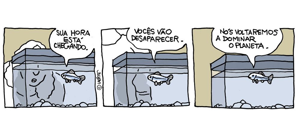 Tira em 3 quadrinhos.
1) Um aquário com um pequeno peixe. Uma pessoa se inclina para olhar de perto. O peixe diz: “Sua hora está chegando”.
2) A pessoa se ergue. O peixe continua: “Vocês vão desaparecer”.
3) A pessoa se afastou. O peixe continua: “Nós voltaremos a dominar o planeta”.