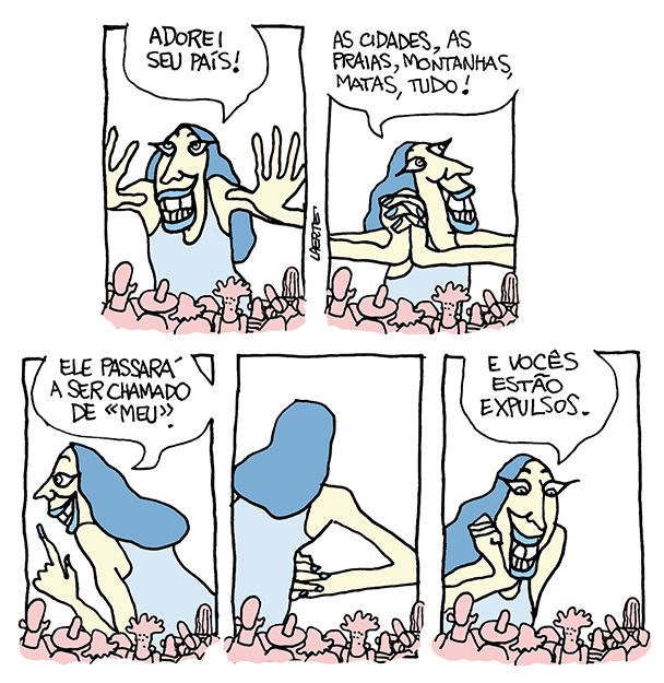 Tira de Laerte, em 5 quadrinhos.
1) Uma figura gigantesca, com um ar maravilhado, se dirige a um grupo de pessoas pequenas à sua frente. Ela diz: “Adorei seu país!”
2) Ela continua, olhando em torno: “As cidades, as praias, montanhas, matas, tudo!”
3) A giganta diz: “Ele passará a ser chamado de MEU”
4) A giganta põe as mãos na cintura, satisfeita.
5) Sempre sorrindo, ela se dirige às pessoinhas à sua frente: “E vocês estão expulsos”.
