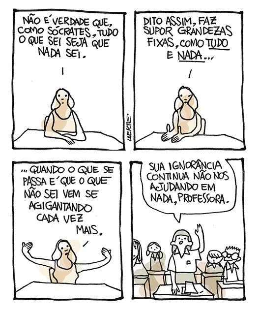 Tira de Laerte, em 4 quadrinhos.
1) Uma professora, em sua mesa, fala: “Não é verdade que, como Sócrates, tudo o que sei seja que nada sei”.
2) Ela continua: “Dito assim, faz supor grandezas fixas, como TUDO e NADA…”
3) Ela continua: “…quando o que se passa é que o que não sei vem se agigantando cada vez mais”.
4) Classe com crianças. Uma delas ergue a mão e fala: “Sua ignorância continua não nos ajudando em nada, professora”.