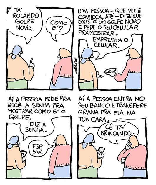 Tira de Laerte, em 4 quadrinhos.
1) Duas pessoas conversando, estão de costas. A primeira diz: “Tá rolando golpe novo…” - a outra pergunta: “Como é?”
2) A primeira diz: “Uma pessoa - que você conheça, até - diz que existe um golpe novo e pede o seu celular pra mostrar. Empresta o celular.” - a outra entrega o celular.
3) A primeira, com o celular da outra, diz: “Aí a pessoa pede pra você a senha pra mostrar como é o golpe. Diz a senha.” - a outra fala: “FGP5W.”
4) A primeira, teclando o celular da outra, diz: “Aí a pessoa entra no seu banco e transfere grana pra ela na tua cara.” - a outra, apoiando o rosto na palma da mão, diz: “Cê tá brincando.”