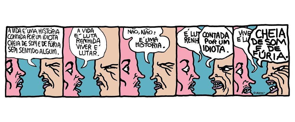 Tira em 5 quadrinhos.
Duas pessoas, face a face. Uma diz: “A vida é uma história contada por um idiota, cheia de som e de fúria, sem sentido algum”.
A outra responde: “A vida é luta renhida, viver é lutar”.
A primeira diz: “Não, não: é uma história.”
A segunda começa: “É luta renh…” - a primeira interrompe: “CONTADA POR UM IDIOTA.”
A primeira ainda tenta: “Viver é lu…” - a segunda se sobrepõe, aos gritos: “CHEIA DE SOM E DE FÚRIA.”