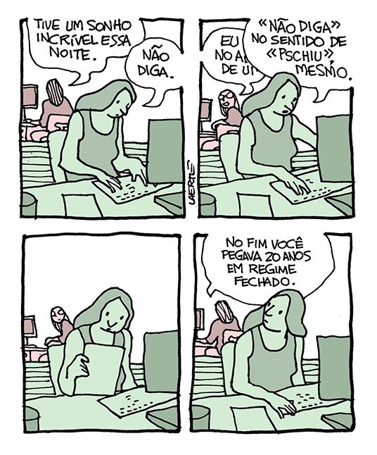Tira de Laerte em 4 quadrinhos, com 2 pessoas em ambiente de trabalho - uma moça ao computador e, de costas, atrás de uma divisória, outra pessoa também teclando.
1) A pessoa ao fundo diz: “Tive um sonho incrível essa noite” - a moça responde: “Não diga”.
2) A pessoa ao fundo se vira na cadeira e começa a contar alguma coisa - a moça, atarefada, interrompe: “NÃO DIGA no sentido de PSCHIU, mesmo”.
3) A pessoa ao fundo se cala e olha por um momento.
4) A pessoa ao fundo retoma o que estava fazendo e diz: “No fim você pegava 20 anos em regime fechado” - a moça olha por cima do ombro.