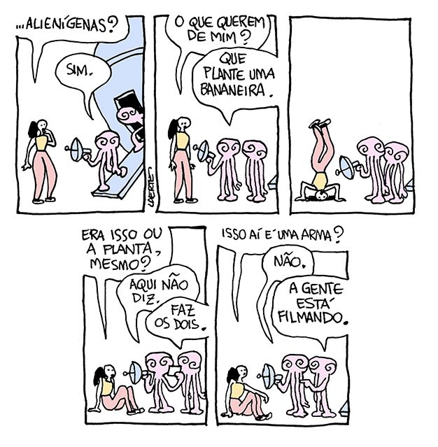 Tira de Laerte, em 4 quadrinhos.
1) Dois alienígenas descem de uma nave e abordam uma moça. Um deles empunha um aparelho com um bocal e uma antena e aponta para ela. Assustada, ela pergunta: “Alienígenas?” - um deles diz: “Sim.”
2) A moça pergunta: “O que querem de mim?” - o que está empunhando o aparelho diz: “Que plante uma bananeira.”
3) Sob o olhar dos aliens, ela se põe de cabeça no chão, apoiada nas mãos e com as pernas para o ar.
4) Sentada, a moça pergunta: “Era isso ou a planta, mesmo?” - o alien com o aparelho confere num papelzinho e fala: “Aqui não diz.” - o outro alien fala: “Faz os dois.”
5) A moça pergunta: “Isso aí é uma arma?” - o alien que segura o aparelho fala: “Não” - o outro aponta e diz: “A gente está filmando.”
