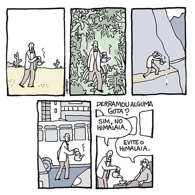 Tira de Laerte, em 5 quadrinhos:
1) Um homem, de paletó branco e gravata borboleta, caminha num deserto, carregando uma chaleira pela alça. Uma fumacinha de calor sai da chaleira.
2) O homem avança por uma mata fechada, sempre com a chaleira fumegante.
3) O homem caminha numa região escarpada, por uma trilha estreita numa parede de rocha. Uma pequena gota cai da chaleira, o homem reage com algum alarme.
4) O homem caminha carregando a chaleira em meio a carros, num cenário urbano.
5) O homem serve o chá da chaleira em uma xícara, junto a uma mulher velha e senhorial numa poltrona. Ela pergunta: “Derramou alguma gota?” - o homem responde: “Sim, no Himalaia.”; a mulher diz: “Evite o Himalaia.”