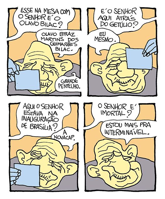Tira de Laerte, em 4 quadrinhos.
1) Um homem bem velho olha para uma foto que lhe mostram. Voz de alguém pergunta: “Esse na mesa com o senhor é o Olavo Bilac?” - o velho confirma: “Olavo Braz Martins dos Guimarães Bilac. Grande pentelho—.
2) Outra foto lhe é mostrada. Perguntam: “É o senhor aqui atrás do Getúlio?” - o velho responde: “Eu mesmo”.
3) Outra foto é mostrada. Perguntam: “Aqui o senhor estava na inauguração de Brasília?” - o velho diz: “A Novacap”.
4) Voz de alguém pergunta: “O senhor é imortal?” - o velho diz: “Estou mais pra interminável”.